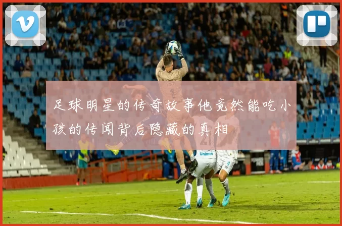 足球明星的传奇故事他竟然能吃小孩的传闻背后隐藏的真相