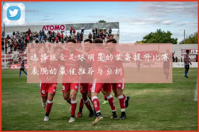 选择适合足球明星的装备提升比赛表现的最佳推荐与分析