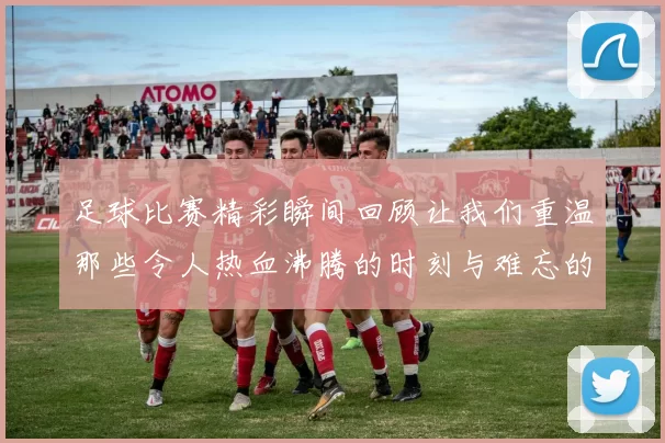 足球比赛精彩瞬间回顾让我们重温那些令人热血沸腾的时刻与难忘的进球瞬间