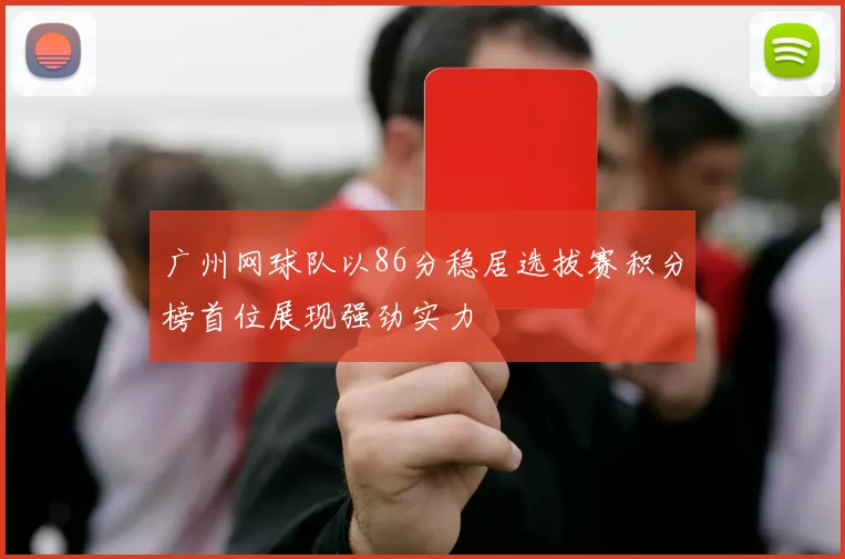 广州网球队以86分稳居选拔赛积分榜首位展现强劲实力
