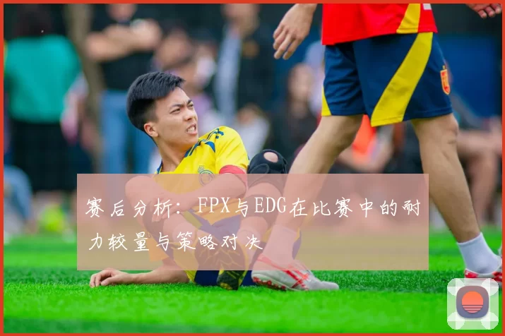 赛后分析：FPX与EDG在比赛中的耐力较量与策略对决