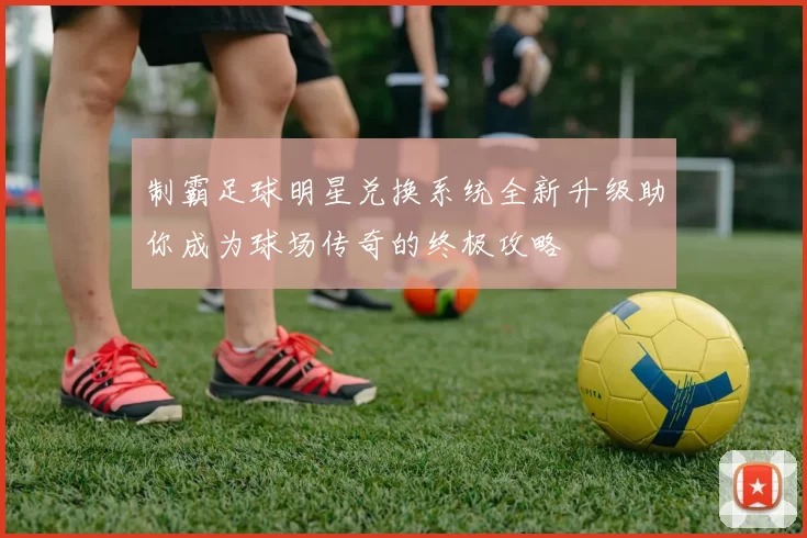 制霸足球明星兑换系统全新升级助你成为球场传奇的终极攻略
