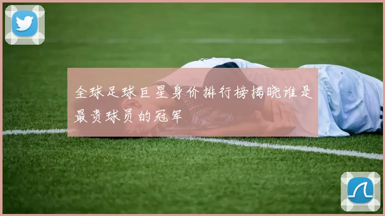 全球足球巨星身价排行榜揭晓谁是最贵球员的冠军