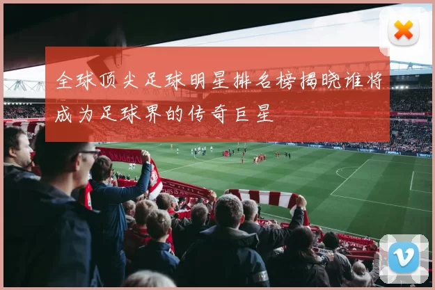 全球顶尖足球明星排名榜揭晓谁将成为足球界的传奇巨星