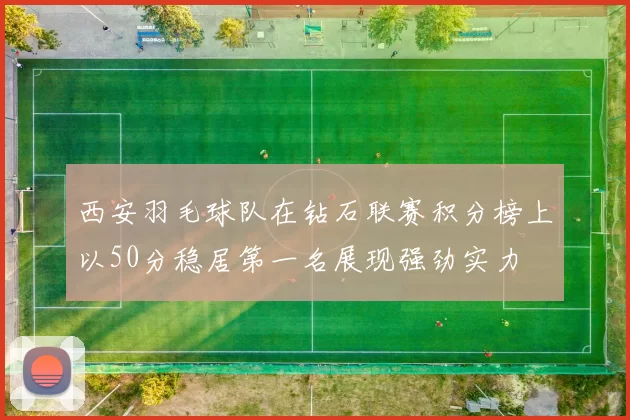 西安羽毛球队在钻石联赛积分榜上以50分稳居第一名展现强劲实力