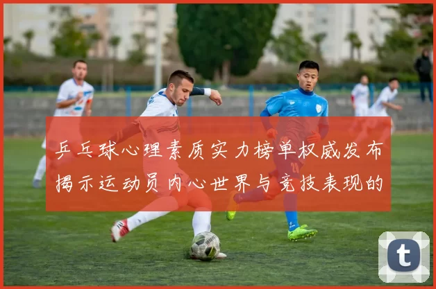 乒乓球心理素质实力榜单权威发布揭示运动员内心世界与竞技表现的关系